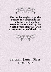 The border angler : a guide-book to the Tweed and its tributaries and the other streams commanded by the North British Railway ; with an accurate map of the district