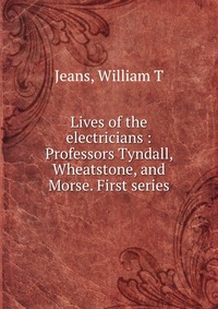 Lives of the electricians : Professors Tyndall, Wheatstone, and Morse. First series