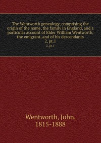 The Wentworth genealogy, comprising the origin of the name, the family in England, and a particular account of Elder William Wentworth, the emigrant, and of his descendants