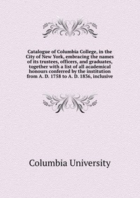 Catalogue of Columbia College, in the City of New York, embracing the names of its trustees, officers, and graduates, together with a list of all academical honours conferred by the instituti