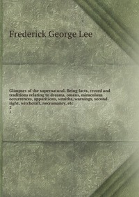 Glimpses of the supernatural. Being facts, record and traditions relating to dreams, omens, miraculous occurrences, apparitions, wraiths, warnings, second-sight, witchcraft, necromancy, etc