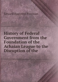 History of Federal Government from the Foundation of the Achaian League to the Disruption of the