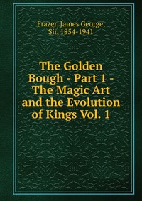 The Golden Bough - Part 1 - The Magic Art and the Evolution of Kings Vol. 1