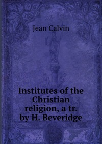 Institutes of the Christian religion, a tr. by H. Beveridge