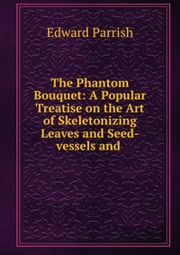 The Phantom Bouquet: A Popular Treatise on the Art of Skeletonizing Leaves and Seed-vessels and