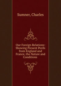 Our Foreign Relations: Showing Present Perils from England and France, the Nature and Conditions