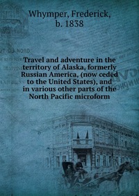 Travel and adventure in the territory of Alaska, formerly Russian America, (now ceded to the United States), and in various other parts of the North Pacific microform