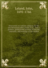 Discourses on various subjects, by the late Reverend John Leland, D.D. : with a preface, giving some account of the life, character, and writings of the Author