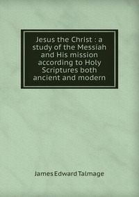 Jesus the Christ : a study of the Messiah and His mission according to Holy Scriptures both ancient and modern