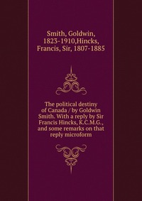 The political destiny of Canada / by Goldwin Smith. With a reply by Sir Francis Hincks, K.C.M.G., and some remarks on that reply microform