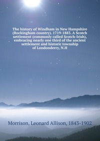 The history of Windham in New Hampshire (Rockingham country). 1719-1883. A Scotch settlement (commonly called Scotch-Irish), embracing nearly one third of the ancient settlement and historic 