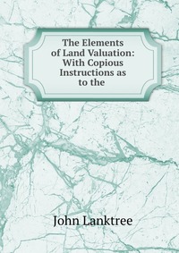 The Elements of Land Valuation: With Copious Instructions as to the