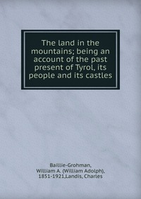 The land in the mountains; being an account of the past & present of Tyrol, its people and its castles