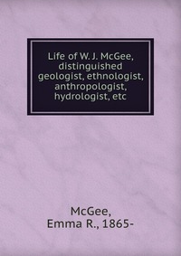 Life of W. J. McGee, distinguished geologist, ethnologist, anthropologist, hydrologist, etc