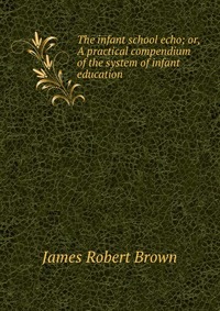 The infant school echo; or, A practical compendium of the system of infant education