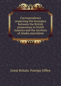 Correspondence respecting the boundary between the British possessions in North America and the territory of Alaska microform