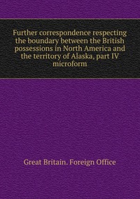 Further correspondence respecting the boundary between the British possessions in North America and the territory of Alaska, part IV microform