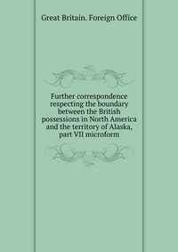 Further correspondence respecting the boundary between the British possessions in North America and the territory of Alaska, part VII microform