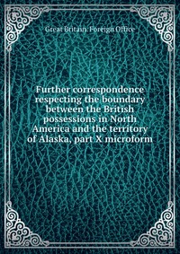 Further correspondence respecting the boundary between the British possessions in North America and the territory of Alaska, part X microform