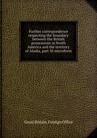 Further correspondence respecting the boundary between the British possessions in North America and the territory of Alaska, part XI microform