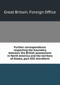 Further correspondence respecting the boundary between the British possessions in North America and the territory of Alaska, part XIII microform