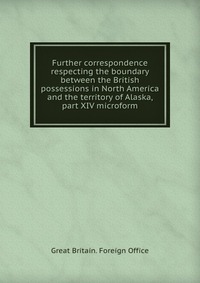 Further correspondence respecting the boundary between the British possessions in North America and the territory of Alaska, part XIV microform