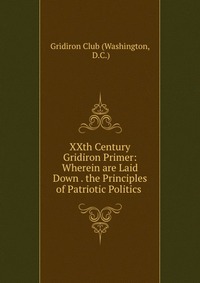 XXth Century Gridiron Primer: Wherein are Laid Down . the Principles of Patriotic Politics