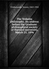 The Vedanta philosophy. An address before the Graduate philosophical society of Harvard university, March 25, 1896