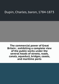 The commercial power of Great Britain ; exhibiting a complete view of the public works under the several heads of streets, roads, canals, aqueduct, bridges, coasts, and maritime ports