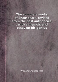 The complete works of Shakspeare, revised from the best authorities : with a memoir, and essay on his genius