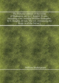 The Pictorial edition of the works of Shakspere, ed. by C. Knight. 8 vols., including a vol. entitled William Shakspere, by C. Knight. 8 vols. The vol. containing the biogr. is of the 3rd ed