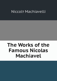 The Works of the Famous Nicolas Machiavel