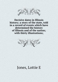 Decisive dates in Illinois history; a story of the state, told in a record of events which have determined the history of Illinois and of the nation; with thirty illustrations;