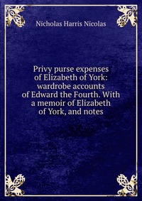 Privy purse expenses of Elizabeth of York: wardrobe accounts of Edward the Fourth. With a memoir of Elizabeth of York, and notes