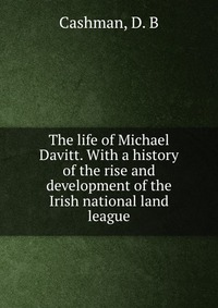 The life of Michael Davitt. With a history of the rise and development of the Irish national land league