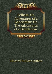 Pelham, Or, Adventures of a Gentleman: Or, The Adventures of a Gentleman