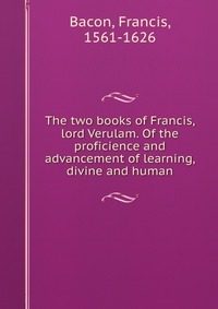 The two books of Francis, lord Verulam. Of the proficience and advancement of learning, divine and human