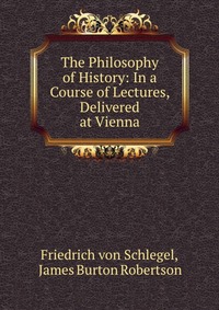 The Philosophy of History: In a Course of Lectures, Delivered at Vienna