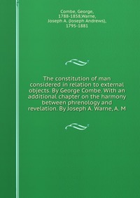 The constitution of man considered in relation to external objects. By George Combe. With an additional chapter on the harmony between phrenology and revelation. By Joseph A. Warne, A. M