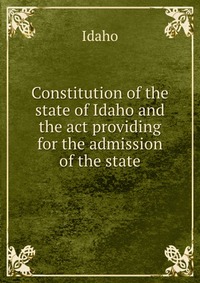 Constitution of the state of Idaho and the act providing for the admission of the state