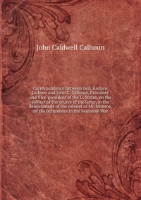 Correspondence between Gen. Andrew Jackson and John C. Calhoun, President and Vice-president of the U. States, on the subject of the course of the latter, in the deliberations of the cabinet 