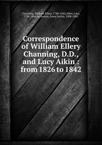 Correspondence of William Ellery Channing, D.D., and Lucy Aikin : from 1826 to 1842