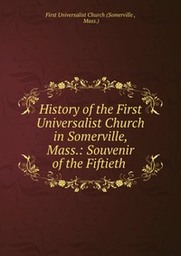 History of the First Universalist Church in Somerville, Mass.: Souvenir of the Fiftieth