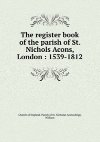 The register book of the parish of St. Nichols Acons, London : 1539-1812