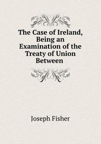 The Case of Ireland, Being an Examination of the Treaty of Union Between