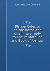 Bishop Colenso on the horns of a dilemma a reply to The Pentateuch and Book of Joshua