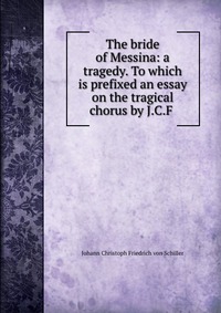 The bride of Messina: a tragedy. To which is prefixed an essay on the tragical chorus by J.C.F