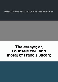 The essays; or, Counsels civil and moral of Francis Bacon;