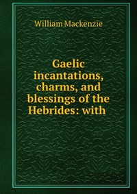 Gaelic incantations, charms, and blessings of the Hebrides: with