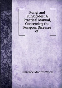 Fungi and Fungicides: A Practical Manual, Concerning the Fungous Diseases of